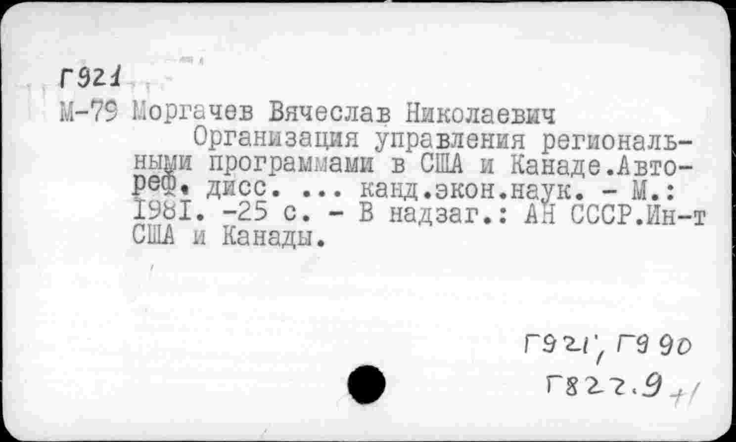 ﻿гэг!
М-79 Моргачев Вячеслав Николаевич
Организация управления региональными программами в США и Канаде.Авторе®« дисс. ... канд.экон.наук. - М.: 1981. -25 с. - В надзаг.: АН СССР.Ин-т США и Канады.
Г92.Г, Г9 9о гзг-г.д